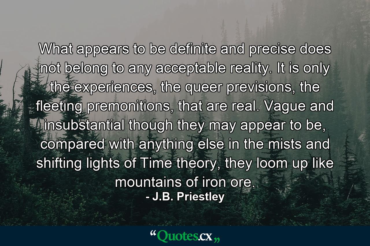 What appears to be definite and precise does not belong to any acceptable reality. It is only the experiences, the queer previsions, the fleeting premonitions, that are real. Vague and insubstantial though they may appear to be, compared with anything else in the mists and shifting lights of Time theory, they loom up like mountains of iron ore. - Quote by J.B. Priestley