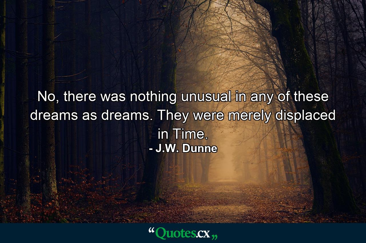 No, there was nothing unusual in any of these dreams as dreams. They were merely displaced in Time. - Quote by J.W. Dunne