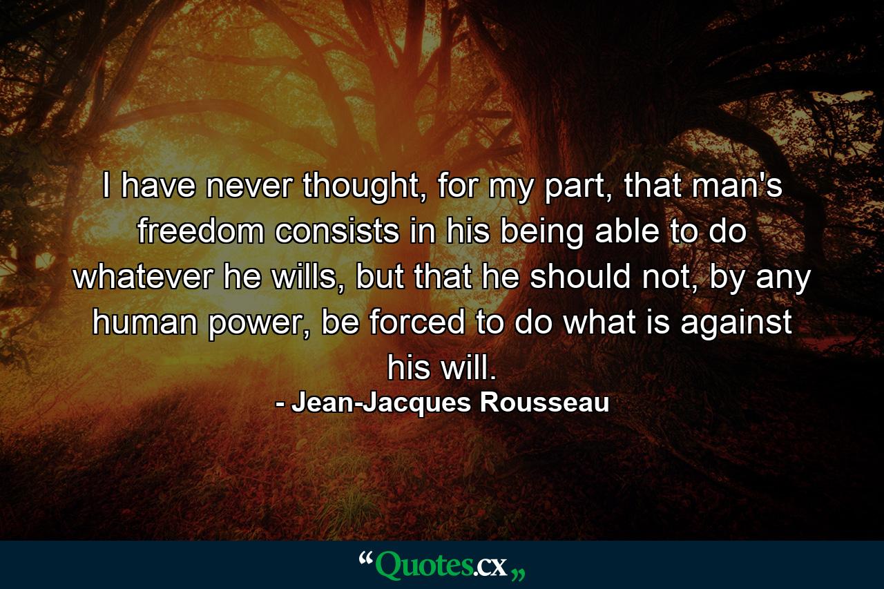 I have never thought, for my part, that man's freedom consists in his being able to do whatever he wills, but that he should not, by any human power, be forced to do what is against his will. - Quote by Jean-Jacques Rousseau