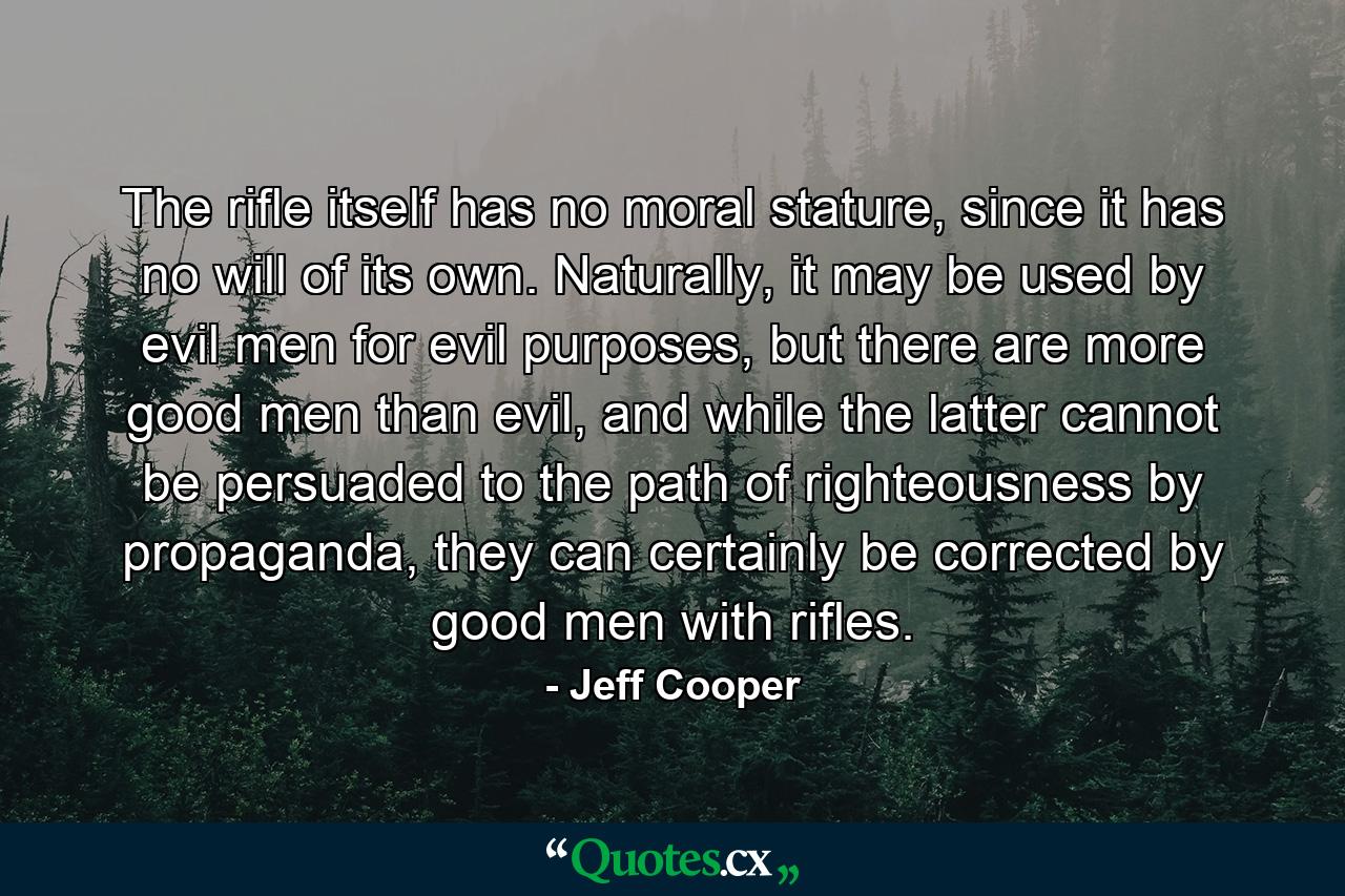 The rifle itself has no moral stature, since it has no will of its own. Naturally, it may be used by evil men for evil purposes, but there are more good men than evil, and while the latter cannot be persuaded to the path of righteousness by propaganda, they can certainly be corrected by good men with rifles. - Quote by Jeff Cooper