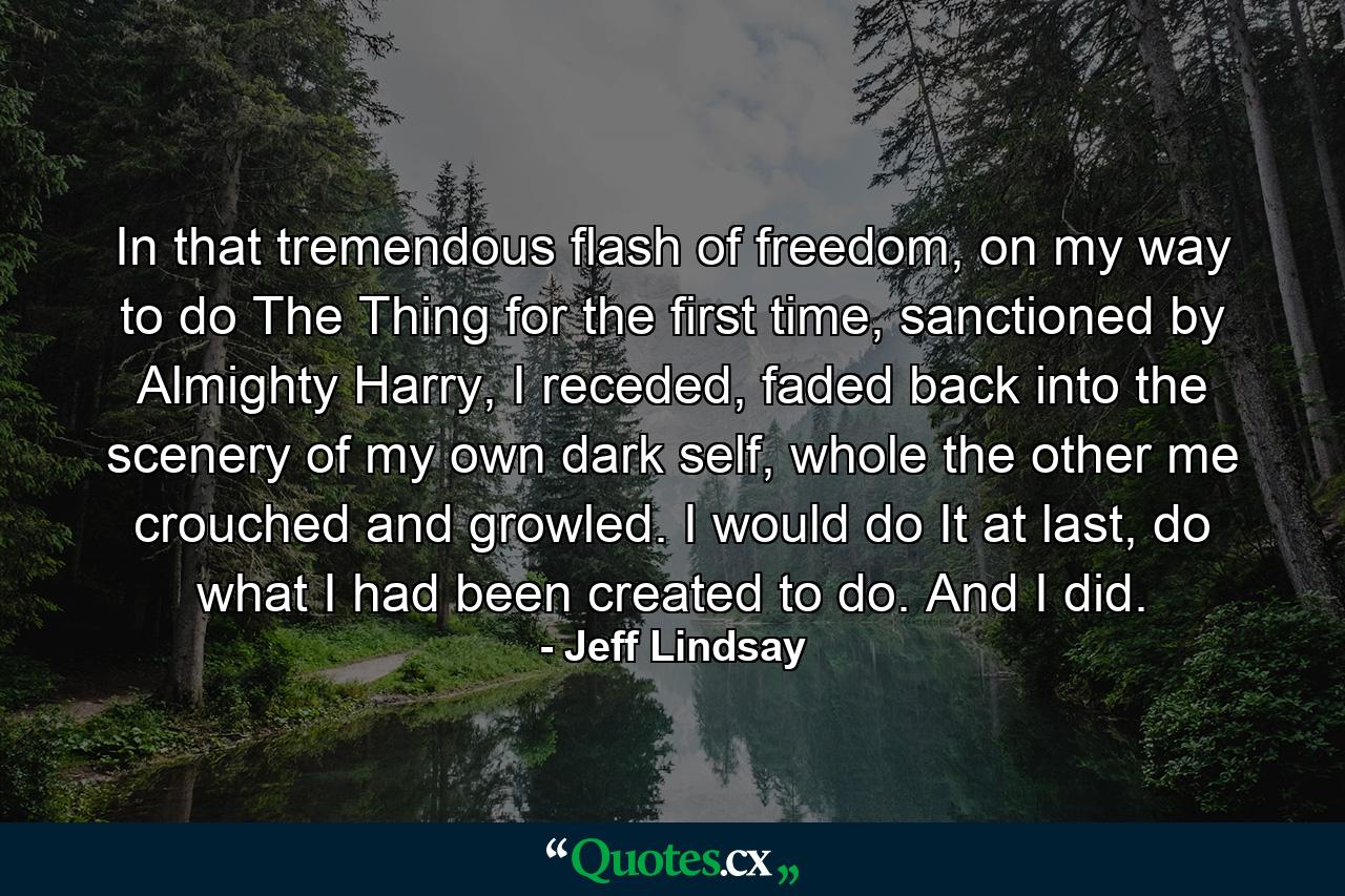 In that tremendous flash of freedom, on my way to do The Thing for the first time, sanctioned by Almighty Harry, I receded, faded back into the scenery of my own dark self, whole the other me crouched and growled. I would do It at last, do what I had been created to do. And I did. - Quote by Jeff Lindsay