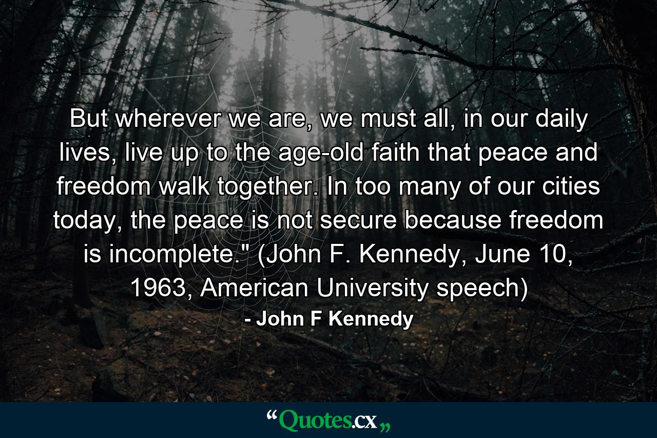 But wherever we are, we must all, in our daily lives, live up to the age-old faith that peace and freedom walk together. In too many of our cities today, the peace is not secure because freedom is incomplete.