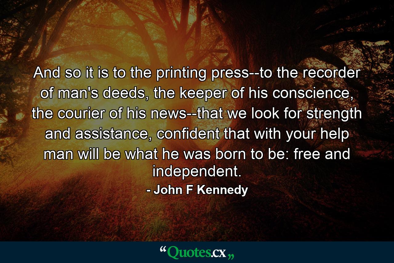 And so it is to the printing press--to the recorder of man's deeds, the keeper of his conscience, the courier of his news--that we look for strength and assistance, confident that with your help man will be what he was born to be: free and independent. - Quote by John F Kennedy