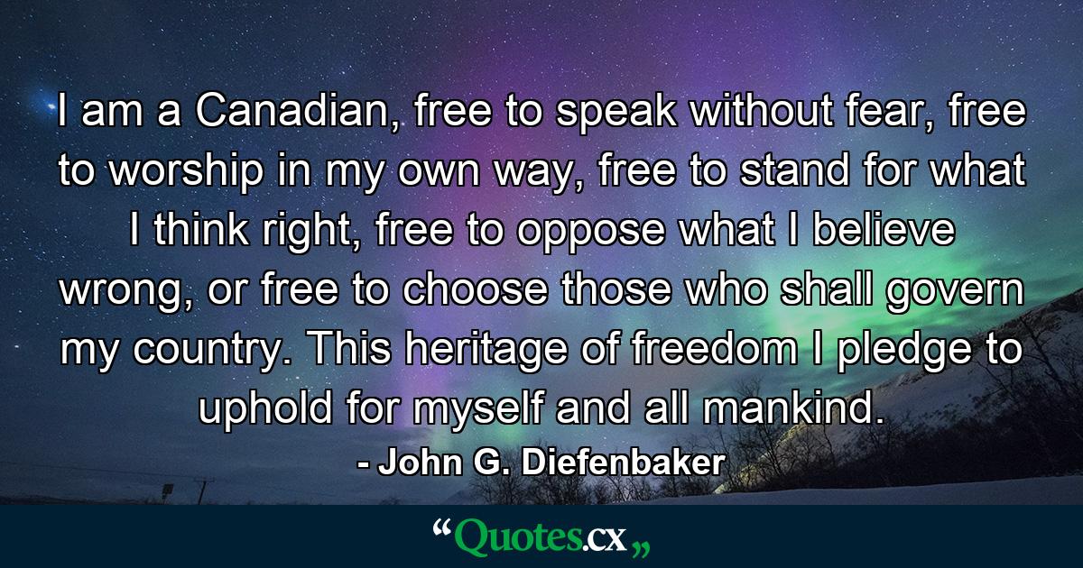 I am a Canadian, free to speak without fear, free to worship in my own way, free to stand for what I think right, free to oppose what I believe wrong, or free to choose those who shall govern my country. This heritage of freedom I pledge to uphold for myself and all mankind. - Quote by John G. Diefenbaker