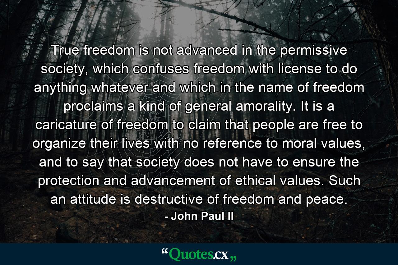 True freedom is not advanced in the permissive society, which confuses freedom with license to do anything whatever and which in the name of freedom proclaims a kind of general amorality. It is a caricature of freedom to claim that people are free to organize their lives with no reference to moral values, and to say that society does not have to ensure the protection and advancement of ethical values. Such an attitude is destructive of freedom and peace. - Quote by John Paul II