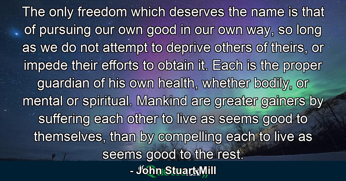 The only freedom which deserves the name is that of pursuing our own good in our own way, so long as we do not attempt to deprive others of theirs, or impede their efforts to obtain it. Each is the proper guardian of his own health, whether bodily, or mental or spiritual. Mankind are greater gainers by suffering each other to live as seems good to themselves, than by compelling each to live as seems good to the rest. - Quote by John Stuart Mill