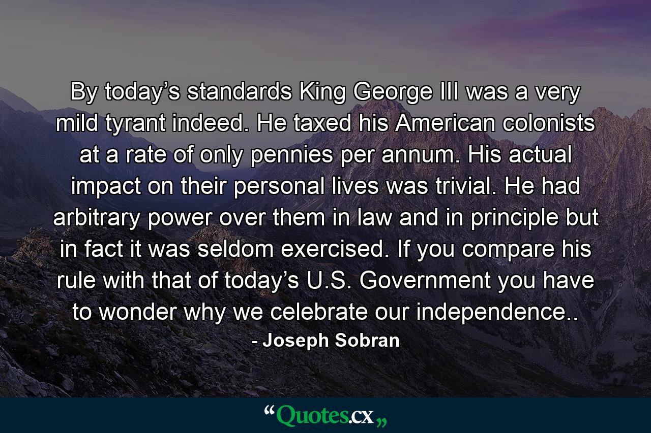 By today’s standards King George III was a very mild tyrant indeed. He taxed his American colonists at a rate of only pennies per annum. His actual impact on their personal lives was trivial. He had arbitrary power over them in law and in principle but in fact it was seldom exercised. If you compare his rule with that of today’s U.S. Government you have to wonder why we celebrate our independence.. - Quote by Joseph Sobran