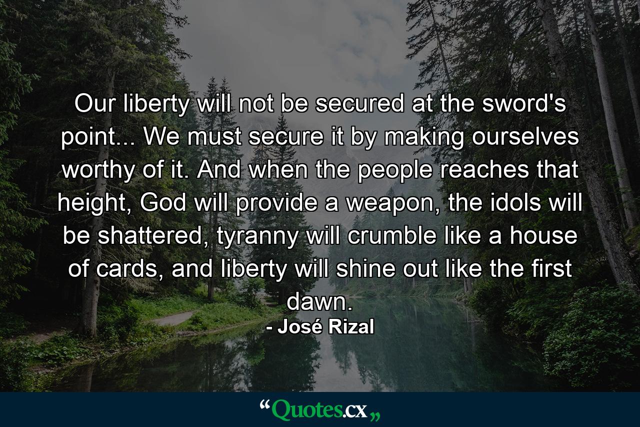 Our liberty will not be secured at the sword's point... We must secure it by making ourselves worthy of it. And when the people reaches that height, God will provide a weapon, the idols will be shattered, tyranny will crumble like a house of cards, and liberty will shine out like the first dawn. - Quote by José Rizal