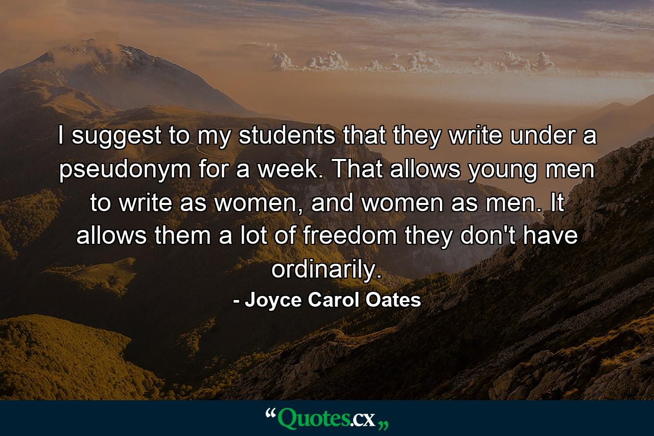 I suggest to my students that they write under a pseudonym for a week. That allows young men to write as women, and women as men. It allows them a lot of freedom they don't have ordinarily. - Quote by Joyce Carol Oates