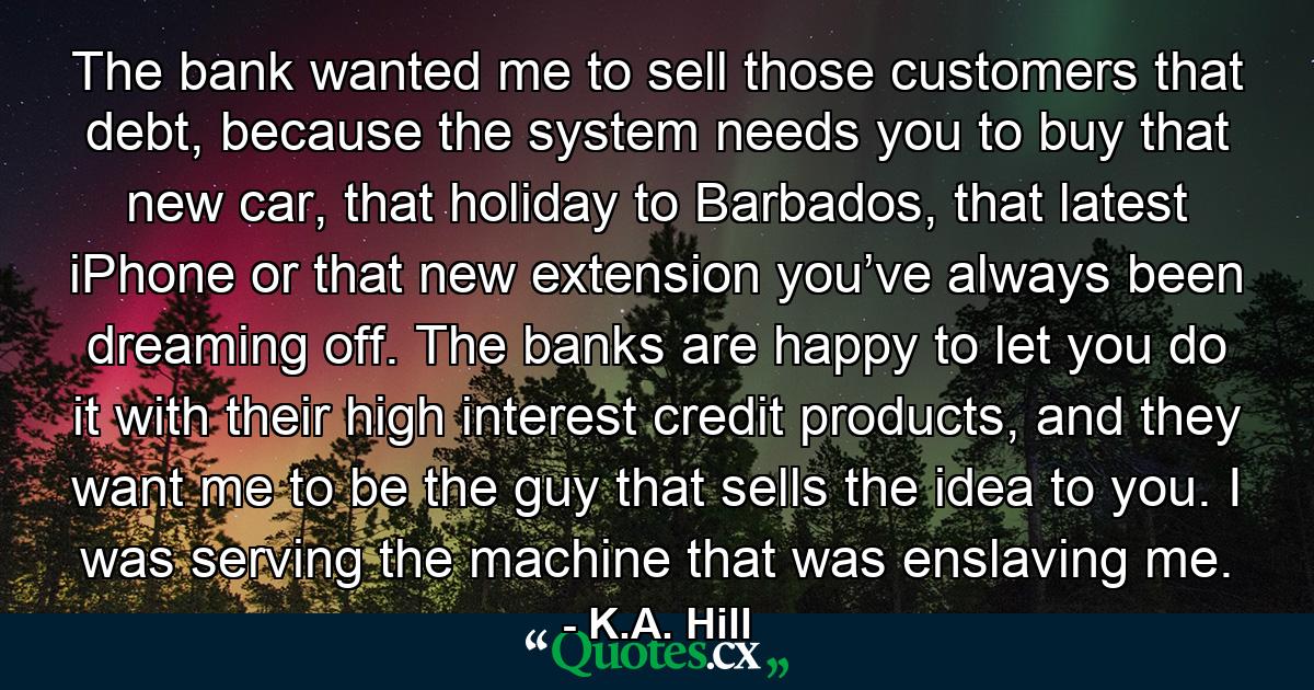 The bank wanted me to sell those customers that debt, because the system needs you to buy that new car, that holiday to Barbados, that latest iPhone or that new extension you’ve always been dreaming off. The banks are happy to let you do it with their high interest credit products, and they want me to be the guy that sells the idea to you. I was serving the machine that was enslaving me. - Quote by K.A. Hill