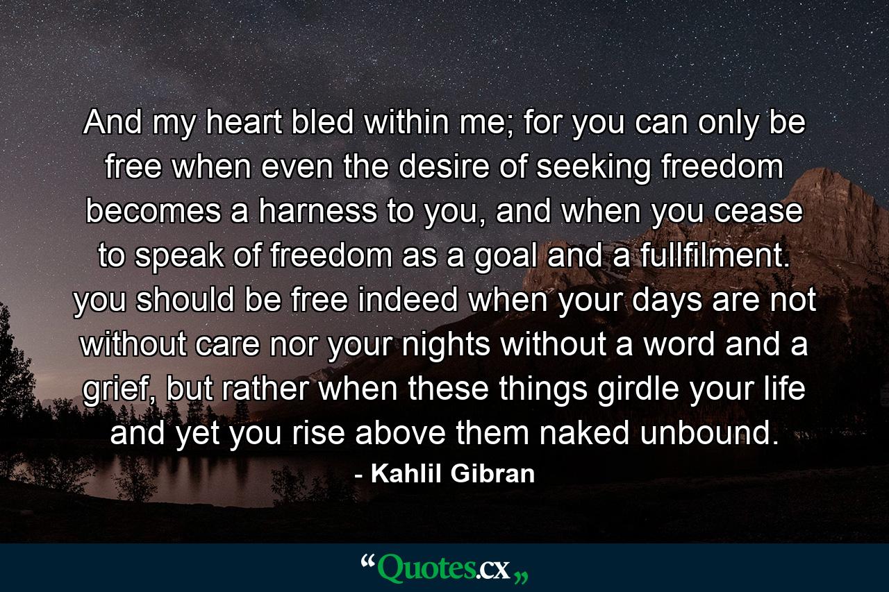 And my heart bled within me; for you can only be free when even the desire of seeking freedom becomes a harness to you, and when you cease to speak of freedom as a goal and a fullfilment. you should be free indeed when your days are not without care nor your nights without a word and a grief, but rather when these things girdle your life and yet you rise above them naked unbound. - Quote by Kahlil Gibran