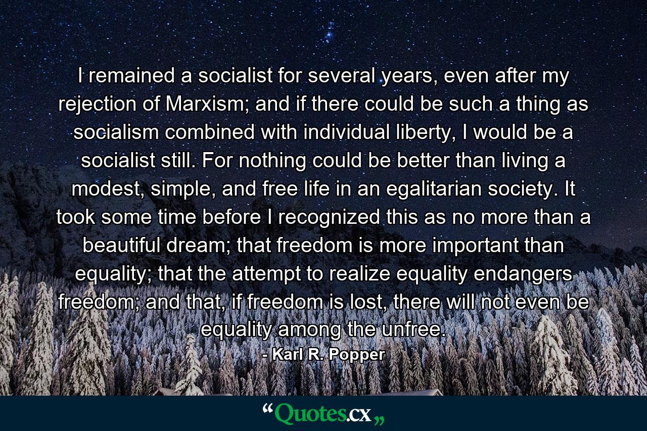 I remained a socialist for several years, even after my rejection of Marxism; and if there could be such a thing as socialism combined with individual liberty, I would be a socialist still. For nothing could be better than living a modest, simple, and free life in an egalitarian society. It took some time before I recognized this as no more than a beautiful dream; that freedom is more important than equality; that the attempt to realize equality endangers freedom; and that, if freedom is lost, there will not even be equality among the unfree. - Quote by Karl R. Popper