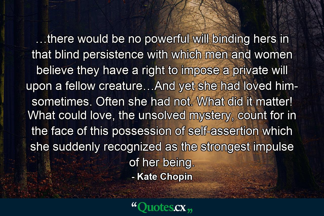 …there would be no powerful will binding hers in that blind persistence with which men and women believe they have a right to impose a private will upon a fellow creature…And yet she had loved him- sometimes. Often she had not. What did it matter! What could love, the unsolved mystery, count for in the face of this possession of self-assertion which she suddenly recognized as the strongest impulse of her being. - Quote by Kate Chopin