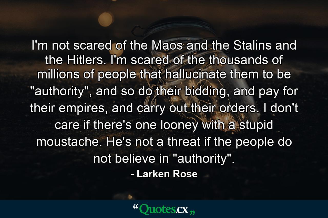 I'm not scared of the Maos and the Stalins and the Hitlers. I'm scared of the thousands of millions of people that hallucinate them to be 