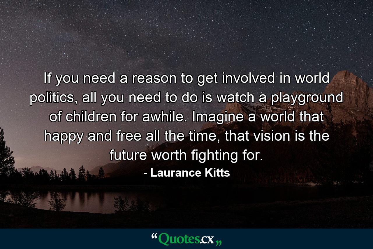 If you need a reason to get involved in world politics, all you need to do is watch a playground of children for awhile. Imagine a world that happy and free all the time, that vision is the future worth fighting for. - Quote by Laurance Kitts