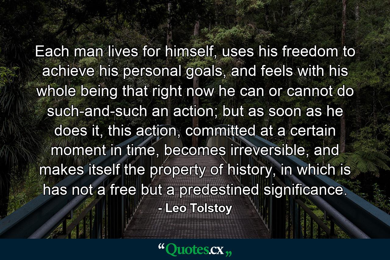 Each man lives for himself, uses his freedom to achieve his personal goals, and feels with his whole being that right now he can or cannot do such-and-such an action; but as soon as he does it, this action, committed at a certain moment in time, becomes irreversible, and makes itself the property of history, in which is has not a free but a predestined significance. - Quote by Leo Tolstoy