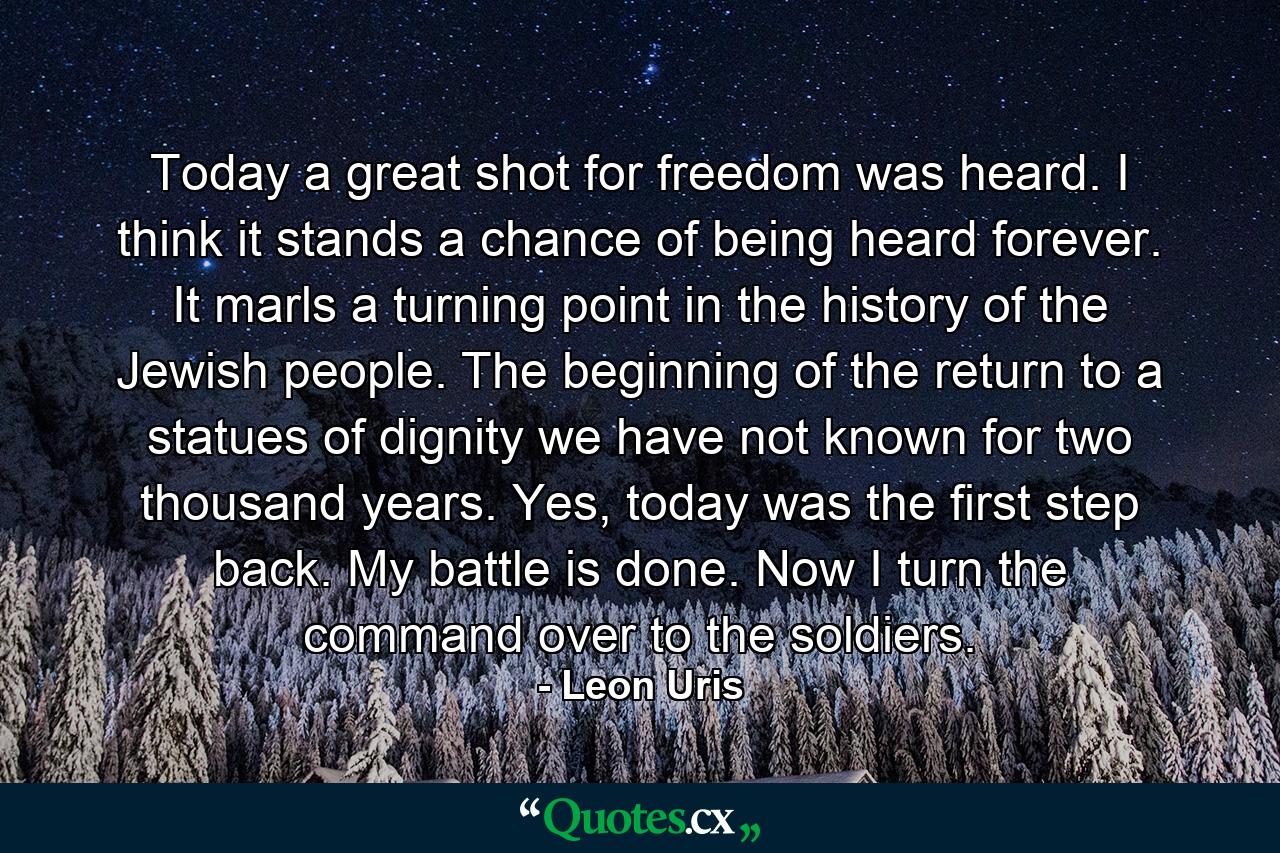 Today a great shot for freedom was heard. I think it stands a chance of being heard forever. It marls a turning point in the history of the Jewish people. The beginning of the return to a statues of dignity we have not known for two thousand years. Yes, today was the first step back. My battle is done. Now I turn the command over to the soldiers. - Quote by Leon Uris