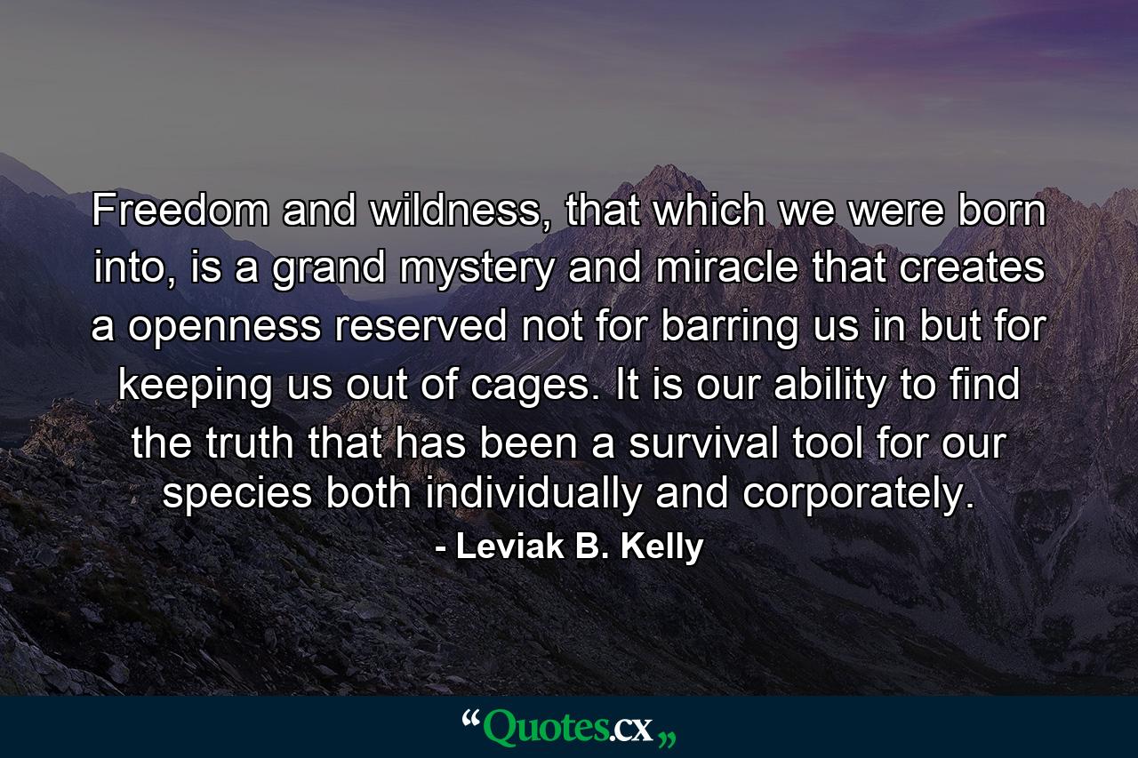 Freedom and wildness, that which we were born into, is a grand mystery and miracle that creates a openness reserved not for barring us in but for keeping us out of cages. It is our ability to find the truth that has been a survival tool for our species both individually and corporately. - Quote by Leviak B. Kelly