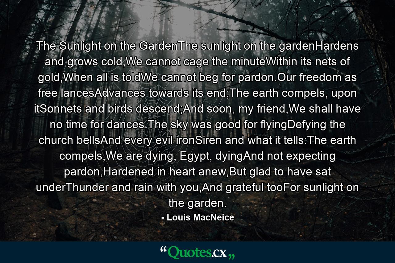 The Sunlight on the GardenThe sunlight on the gardenHardens and grows cold,We cannot cage the minuteWithin its nets of gold,When all is toldWe cannot beg for pardon.Our freedom as free lancesAdvances towards its end;The earth compels, upon itSonnets and birds descend;And soon, my friend,We shall have no time for dances.The sky was good for flyingDefying the church bellsAnd every evil ironSiren and what it tells:The earth compels,We are dying, Egypt, dyingAnd not expecting pardon,Hardened in heart anew,But glad to have sat underThunder and rain with you,And grateful tooFor sunlight on the garden. - Quote by Louis MacNeice