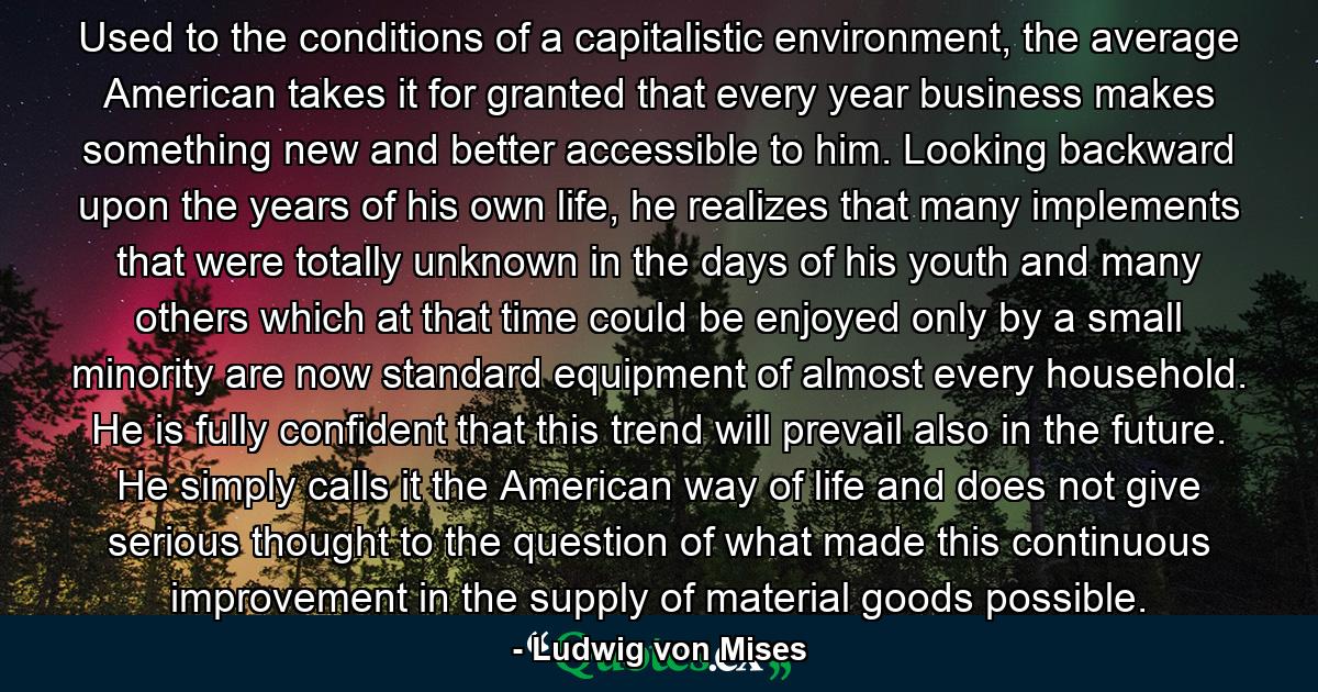 Used to the conditions of a capitalistic environment, the average American takes it for granted that every year business makes something new and better accessible to him. Looking backward upon the years of his own life, he realizes that many implements that were totally unknown in the days of his youth and many others which at that time could be enjoyed only by a small minority are now standard equipment of almost every household. He is fully confident that this trend will prevail also in the future. He simply calls it the American way of life and does not give serious thought to the question of what made this continuous improvement in the supply of material goods possible. - Quote by Ludwig von Mises