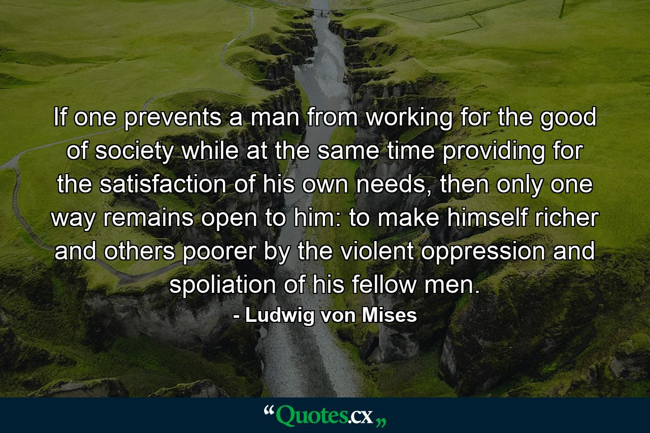 If one prevents a man from working for the good of society while at the same time providing for the satisfaction of his own needs, then only one way remains open to him: to make himself richer and others poorer by the violent oppression and spoliation of his fellow men. - Quote by Ludwig von Mises