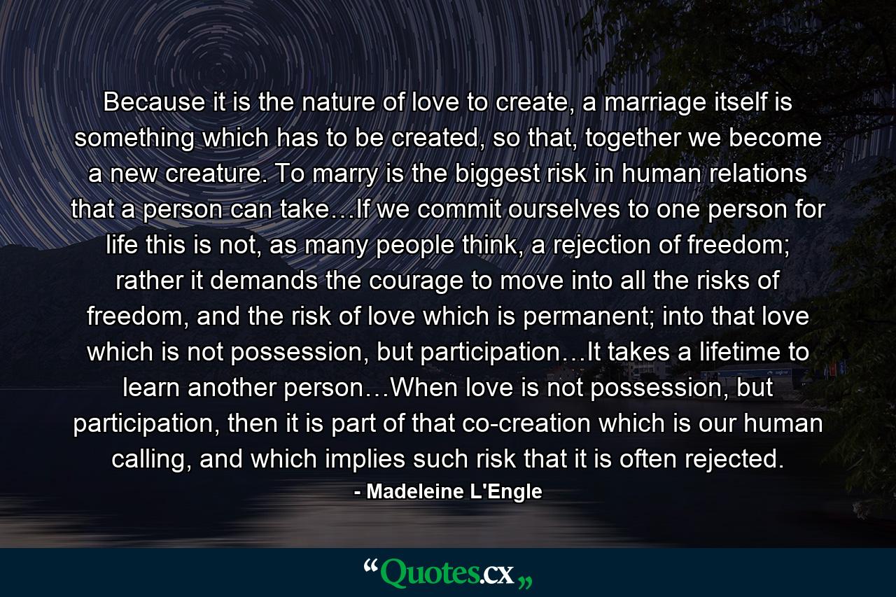 Because it is the nature of love to create, a marriage itself is something which has to be created, so that, together we become a new creature. To marry is the biggest risk in human relations that a person can take…If we commit ourselves to one person for life this is not, as many people think, a rejection of freedom; rather it demands the courage to move into all the risks of freedom, and the risk of love which is permanent; into that love which is not possession, but participation…It takes a lifetime to learn another person…When love is not possession, but participation, then it is part of that co-creation which is our human calling, and which implies such risk that it is often rejected. - Quote by Madeleine L'Engle