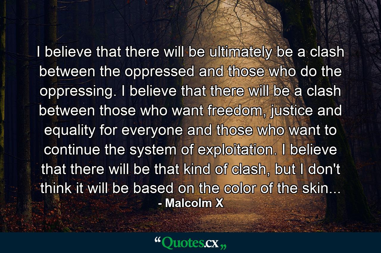 I believe that there will be ultimately be a clash between the oppressed and those who do the oppressing. I believe that there will be a clash between those who want freedom, justice and equality for everyone and those who want to continue the system of exploitation. I believe that there will be that kind of clash, but I don't think it will be based on the color of the skin... - Quote by Malcolm X