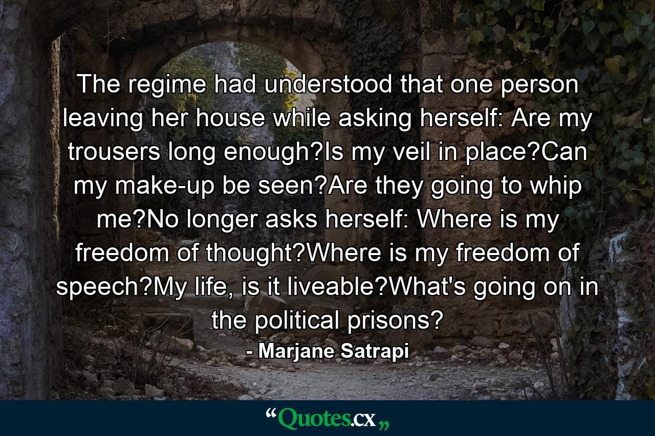 The regime had understood that one person leaving her house while asking herself: Are my trousers long enough?Is my veil in place?Can my make-up be seen?Are they going to whip me?No longer asks herself: Where is my freedom of thought?Where is my freedom of speech?My life, is it liveable?What's going on in the political prisons? - Quote by Marjane Satrapi