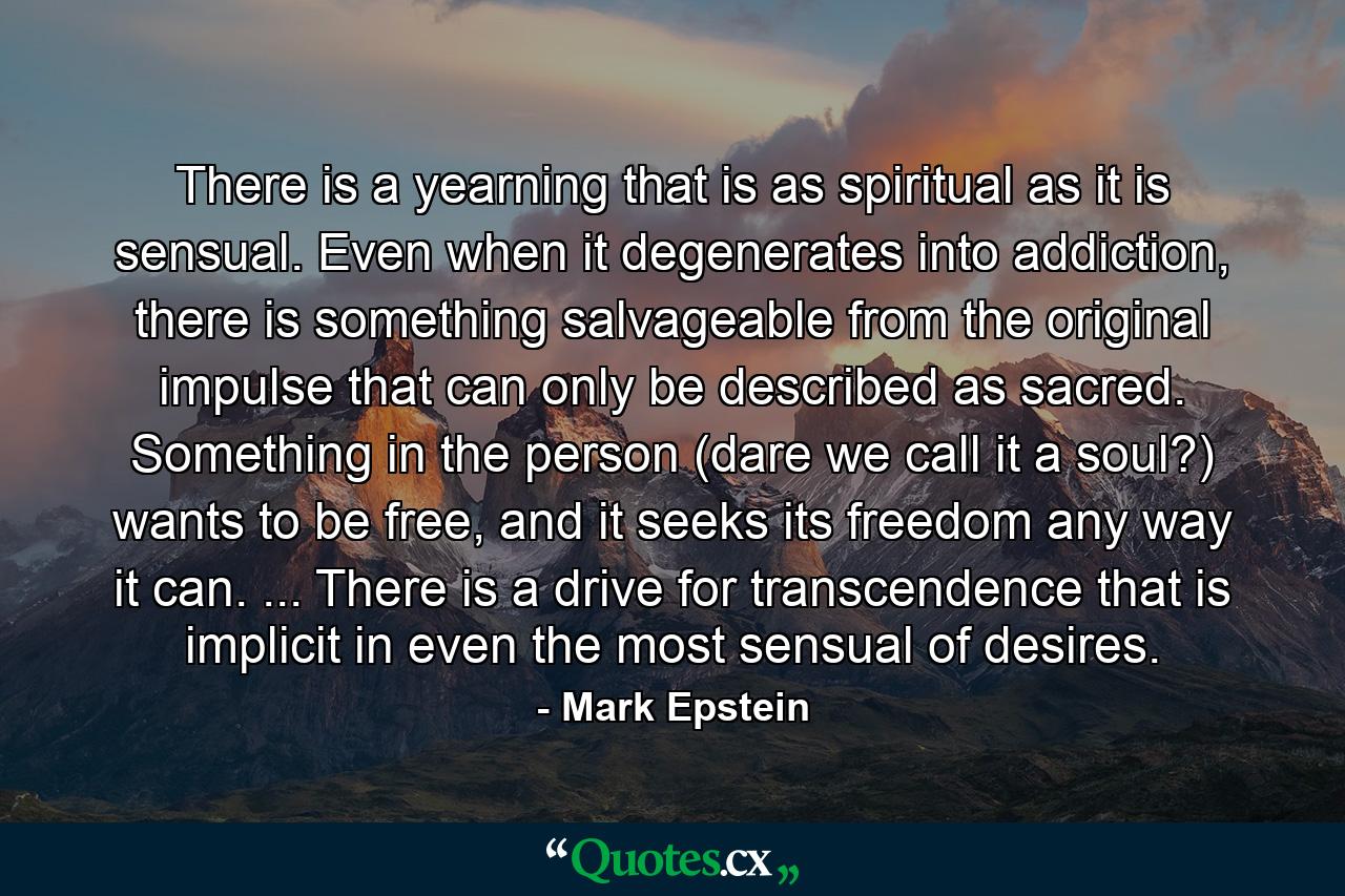 There is a yearning that is as spiritual as it is sensual. Even when it degenerates into addiction, there is something salvageable from the original impulse that can only be described as sacred. Something in the person (dare we call it a soul?) wants to be free, and it seeks its freedom any way it can. ... There is a drive for transcendence that is implicit in even the most sensual of desires. - Quote by Mark Epstein