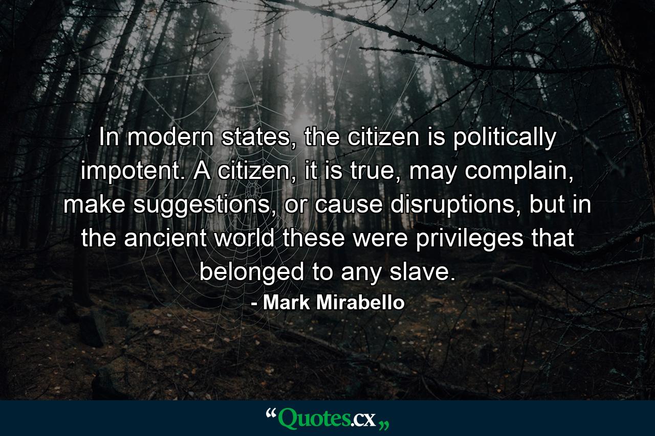 In modern states, the citizen is politically impotent. A citizen, it is true, may complain, make suggestions, or cause disruptions, but in the ancient world these were privileges that belonged to any slave. - Quote by Mark Mirabello