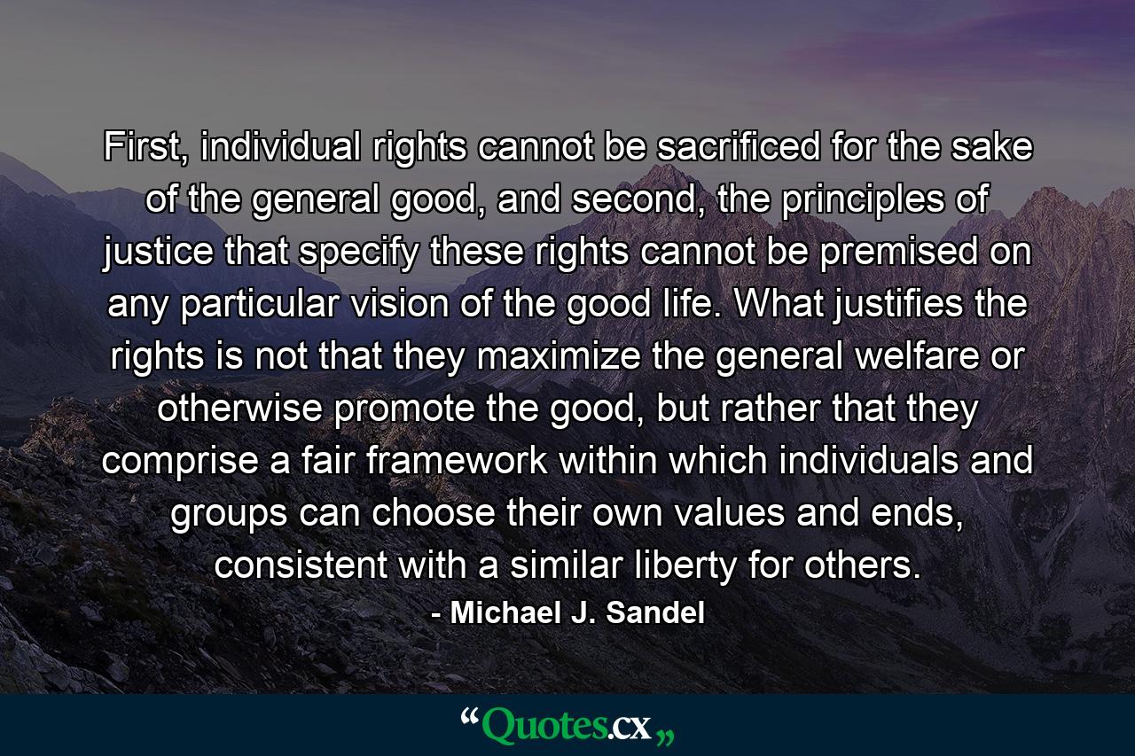 First, individual rights cannot be sacrificed for the sake of the general good, and second, the principles of justice that specify these rights cannot be premised on any particular vision of the good life. What justifies the rights is not that they maximize the general welfare or otherwise promote the good, but rather that they comprise a fair framework within which individuals and groups can choose their own values and ends, consistent with a similar liberty for others. - Quote by Michael J. Sandel