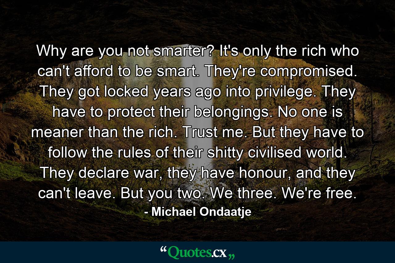 Why are you not smarter? It's only the rich who can't afford to be smart. They're compromised. They got locked years ago into privilege. They have to protect their belongings. No one is meaner than the rich. Trust me. But they have to follow the rules of their shitty civilised world. They declare war, they have honour, and they can't leave. But you two. We three. We're free. - Quote by Michael Ondaatje