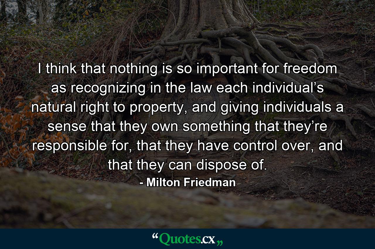 I think that nothing is so important for freedom as recognizing in the law each individual’s natural right to property, and giving individuals a sense that they own something that they’re responsible for, that they have control over, and that they can dispose of. - Quote by Milton Friedman