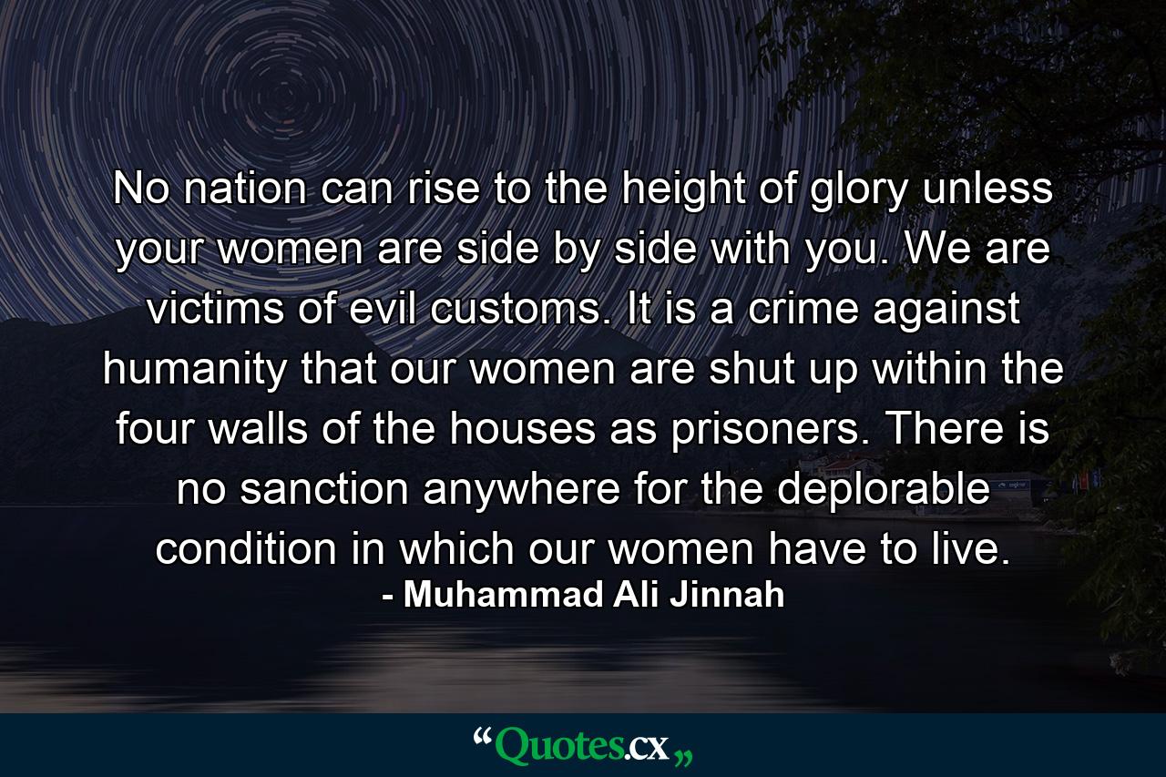 No nation can rise to the height of glory unless your women are side by side with you. We are victims of evil customs. It is a crime against humanity that our women are shut up within the four walls of the houses as prisoners. There is no sanction anywhere for the deplorable condition in which our women have to live. - Quote by Muhammad Ali Jinnah