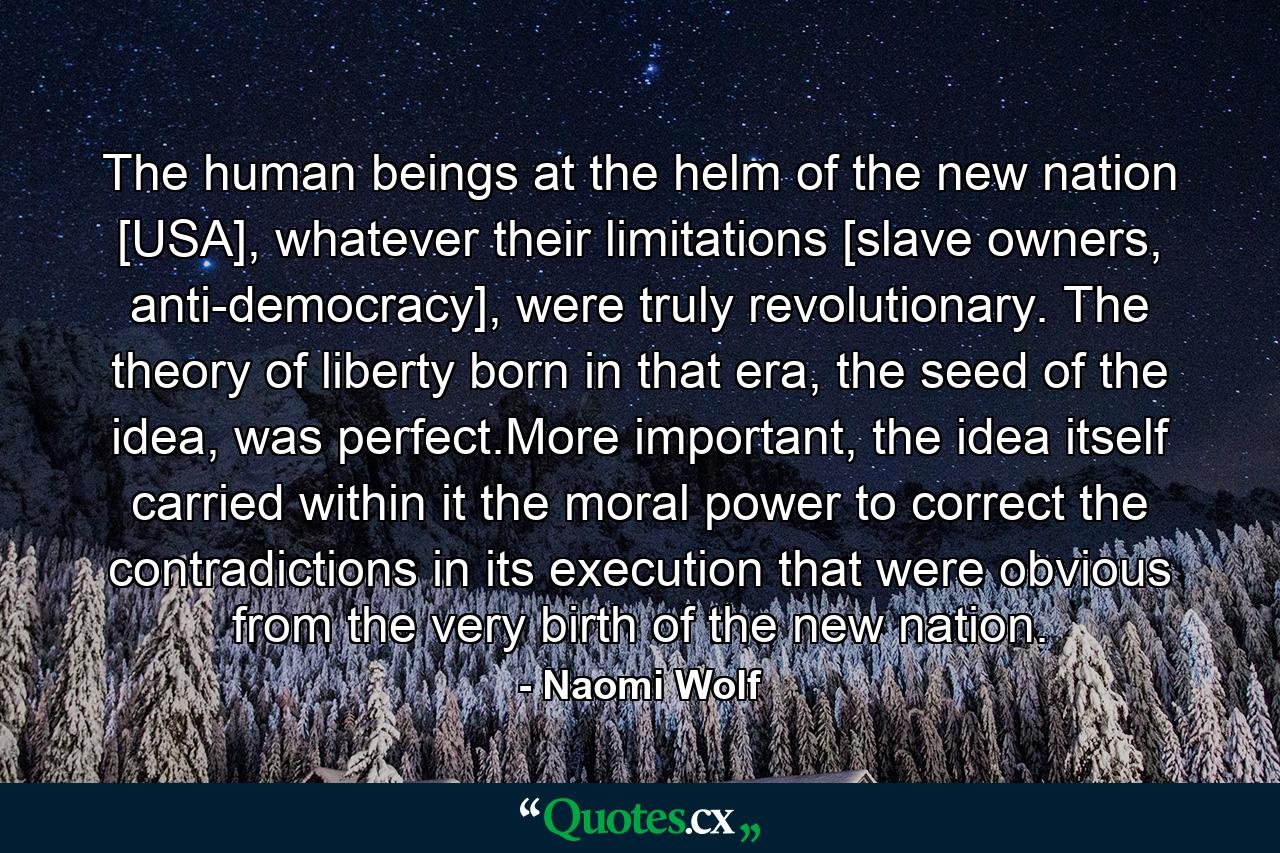 The human beings at the helm of the new nation [USA], whatever their limitations [slave owners, anti-democracy], were truly revolutionary. The theory of liberty born in that era, the seed of the idea, was perfect.More important, the idea itself carried within it the moral power to correct the contradictions in its execution that were obvious from the very birth of the new nation. - Quote by Naomi Wolf