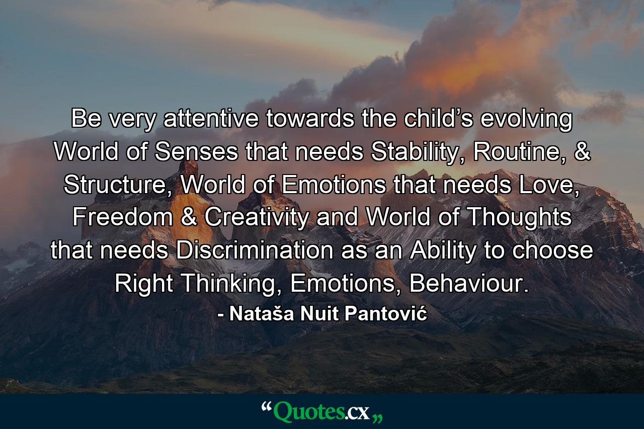 Be very attentive towards the child’s evolving World of Senses that needs Stability, Routine, & Structure, World of Emotions that needs Love, Freedom & Creativity and World of Thoughts that needs Discrimination as an Ability to choose Right Thinking, Emotions, Behaviour. - Quote by Nataša Nuit Pantović