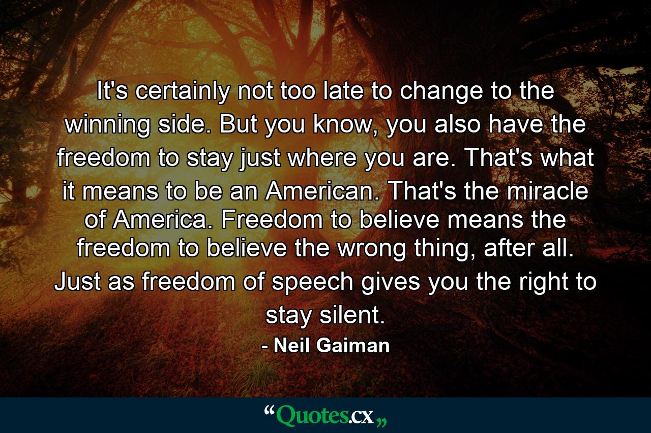 It's certainly not too late to change to the winning side. But you know, you also have the freedom to stay just where you are. That's what it means to be an American. That's the miracle of America. Freedom to believe means the freedom to believe the wrong thing, after all. Just as freedom of speech gives you the right to stay silent. - Quote by Neil Gaiman