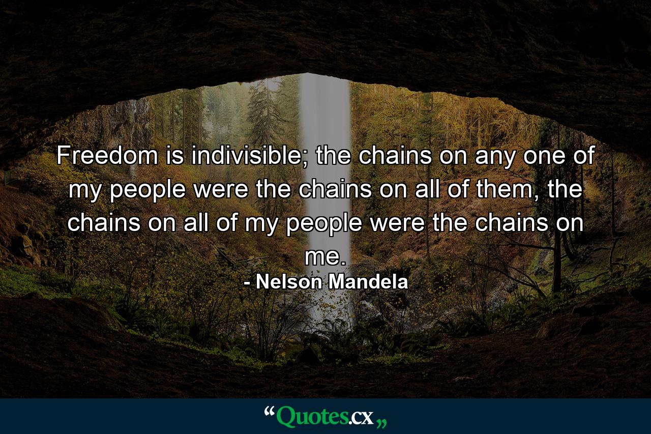 Freedom is indivisible; the chains on any one of my people were the chains on all of them, the chains on all of my people were the chains on me. - Quote by Nelson Mandela