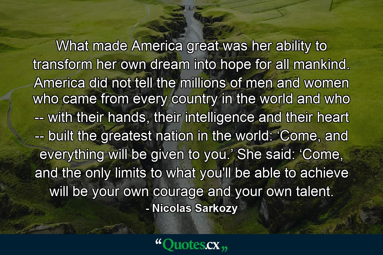 What made America great was her ability to transform her own dream into hope for all mankind. America did not tell the millions of men and women who came from every country in the world and who -- with their hands, their intelligence and their heart -- built the greatest nation in the world: ‘Come, and everything will be given to you.’ She said: ‘Come, and the only limits to what you'll be able to achieve will be your own courage and your own talent. - Quote by Nicolas Sarkozy