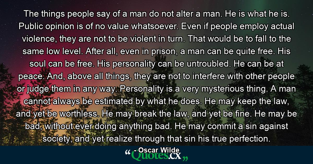 The things people say of a man do not alter a man. He is what he is. Public opinion is of no value whatsoever. Even if people employ actual violence, they are not to be violent in turn. That would be to fall to the same low level. After all, even in prison, a man can be quite free. His soul can be free. His personality can be untroubled. He can be at peace. And, above all things, they are not to interfere with other people or judge them in any way. Personality is a very mysterious thing. A man cannot always be estimated by what he does. He may keep the law, and yet be worthless. He may break the law, and yet be fine. He may be bad, without ever doing anything bad. He may commit a sin against society, and yet realize through that sin his true perfection. - Quote by Oscar Wilde