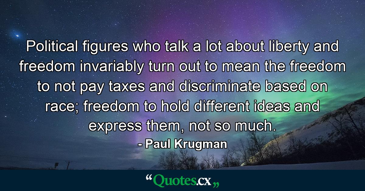 Political figures who talk a lot about liberty and freedom invariably turn out to mean the freedom to not pay taxes and discriminate based on race; freedom to hold different ideas and express them, not so much. - Quote by Paul Krugman