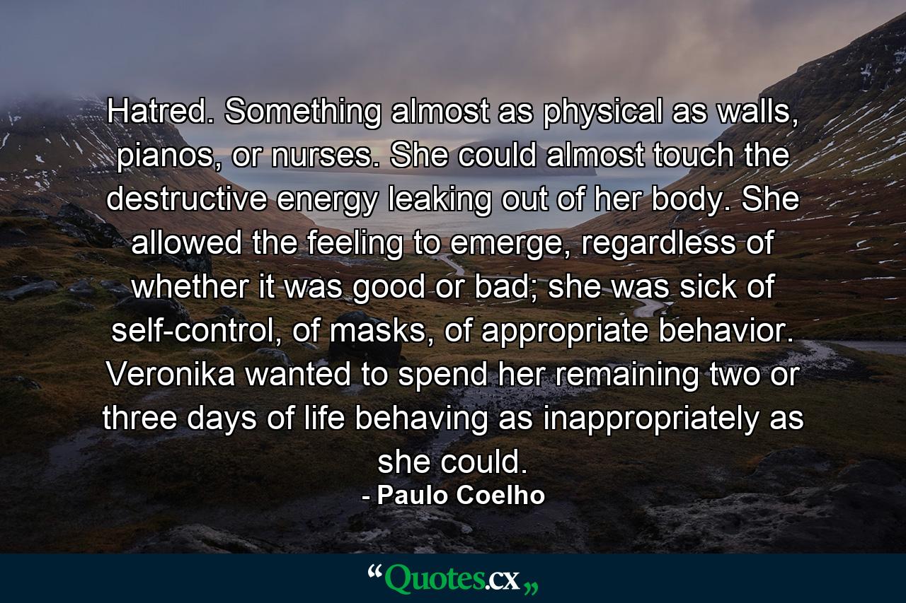 Hatred. Something almost as physical as walls, pianos, or nurses. She could almost touch the destructive energy leaking out of her body. She allowed the feeling to emerge, regardless of whether it was good or bad; she was sick of self-control, of masks, of appropriate behavior. Veronika wanted to spend her remaining two or three days of life behaving as inappropriately as she could. - Quote by Paulo Coelho