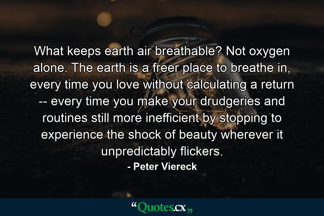 What keeps earth air breathable? Not oxygen alone. The earth is a freer place to breathe in, every time you love without calculating a return -- every time you make your drudgeries and routines still more inefficient by stopping to experience the shock of beauty wherever it unpredictably flickers. - Quote by Peter Viereck