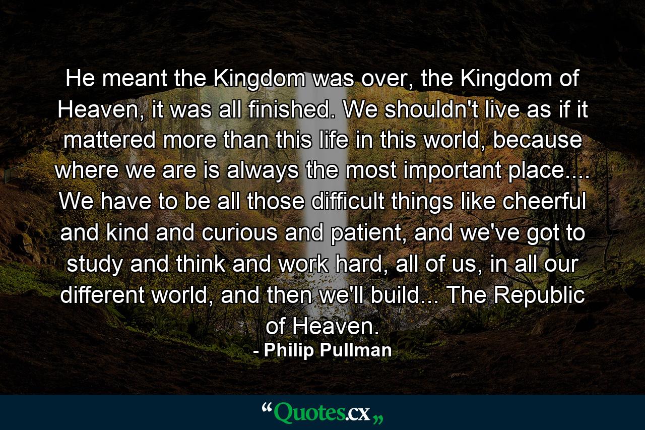 He meant the Kingdom was over, the Kingdom of Heaven, it was all finished. We shouldn't live as if it mattered more than this life in this world, because where we are is always the most important place.... We have to be all those difficult things like cheerful and kind and curious and patient, and we've got to study and think and work hard, all of us, in all our different world, and then we'll build... The Republic of Heaven. - Quote by Philip Pullman