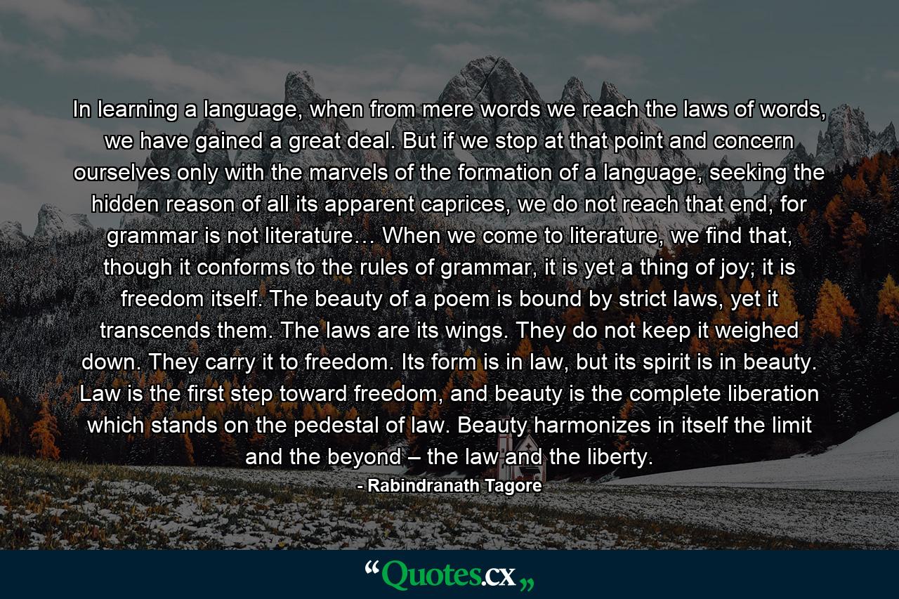 In learning a language, when from mere words we reach the laws of words, we have gained a great deal. But if we stop at that point and concern ourselves only with the marvels of the formation of a language, seeking the hidden reason of all its apparent caprices, we do not reach that end, for grammar is not literature… When we come to literature, we find that, though it conforms to the rules of grammar, it is yet a thing of joy; it is freedom itself. The beauty of a poem is bound by strict laws, yet it transcends them. The laws are its wings. They do not keep it weighed down. They carry it to freedom. Its form is in law, but its spirit is in beauty. Law is the first step toward freedom, and beauty is the complete liberation which stands on the pedestal of law. Beauty harmonizes in itself the limit and the beyond – the law and the liberty. - Quote by Rabindranath Tagore