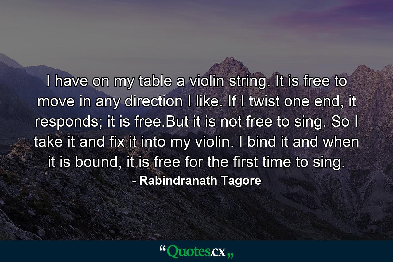 I have on my table a violin string. It is free to move in any direction I like. If I twist one end, it responds; it is free.But it is not free to sing. So I take it and fix it into my violin. I bind it and when it is bound, it is free for the first time to sing. - Quote by Rabindranath Tagore