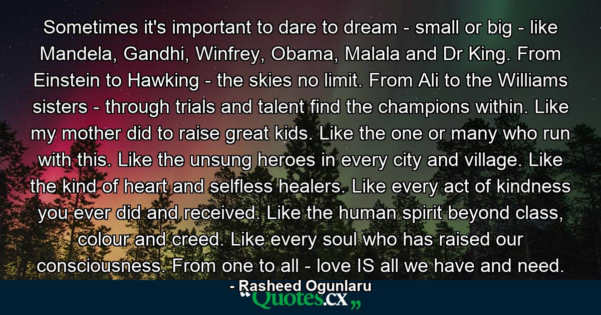 Sometimes it's important to dare to dream - small or big - like Mandela, Gandhi, Winfrey, Obama, Malala and Dr King. From Einstein to Hawking - the skies no limit. From Ali to the Williams sisters - through trials and talent find the champions within. Like my mother did to raise great kids. Like the one or many who run with this. Like the unsung heroes in every city and village. Like the kind of heart and selfless healers. Like every act of kindness you ever did and received. Like the human spirit beyond class, colour and creed. Like every soul who has raised our consciousness. From one to all - love IS all we have and need. - Quote by Rasheed Ogunlaru