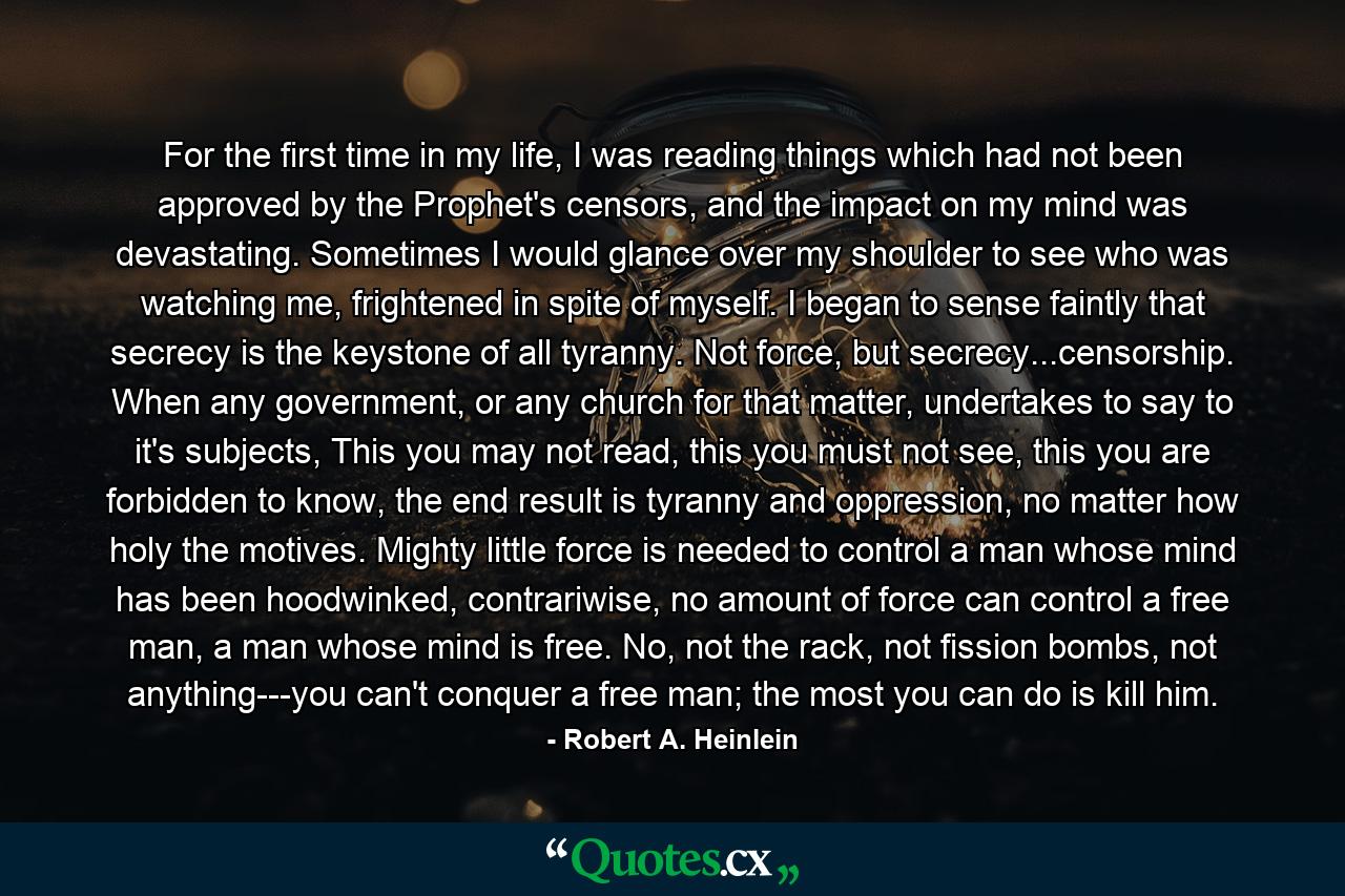 For the first time in my life, I was reading things which had not been approved by the Prophet's censors, and the impact on my mind was devastating. Sometimes I would glance over my shoulder to see who was watching me, frightened in spite of myself. I began to sense faintly that secrecy is the keystone of all tyranny. Not force, but secrecy...censorship. When any government, or any church for that matter, undertakes to say to it's subjects, This you may not read, this you must not see, this you are forbidden to know, the end result is tyranny and oppression, no matter how holy the motives. Mighty little force is needed to control a man whose mind has been hoodwinked, contrariwise, no amount of force can control a free man, a man whose mind is free. No, not the rack, not fission bombs, not anything---you can't conquer a free man; the most you can do is kill him. - Quote by Robert A. Heinlein