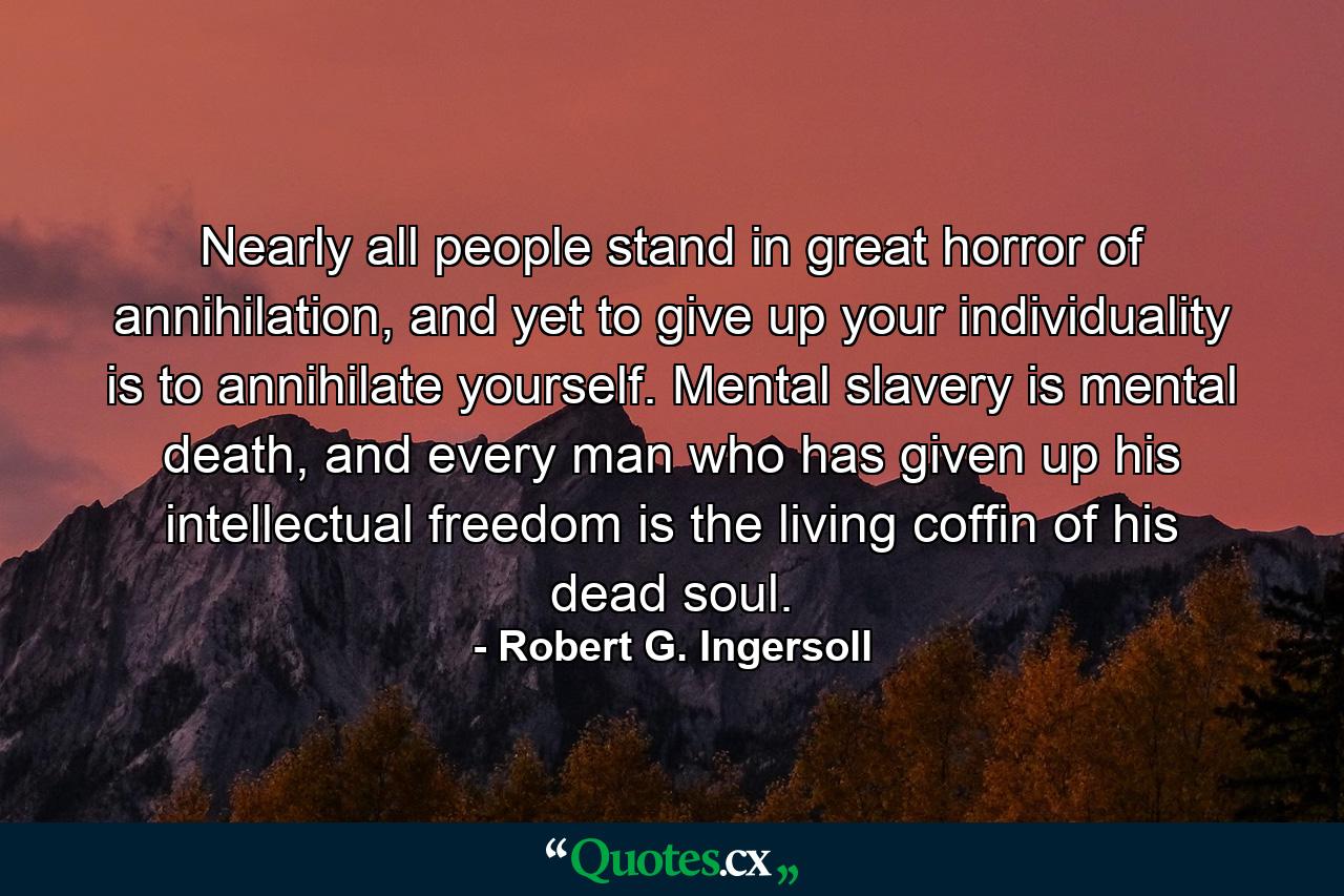 Nearly all people stand in great horror of annihilation, and yet to give up your individuality is to annihilate yourself. Mental slavery is mental death, and every man who has given up his intellectual freedom is the living coffin of his dead soul. - Quote by Robert G. Ingersoll