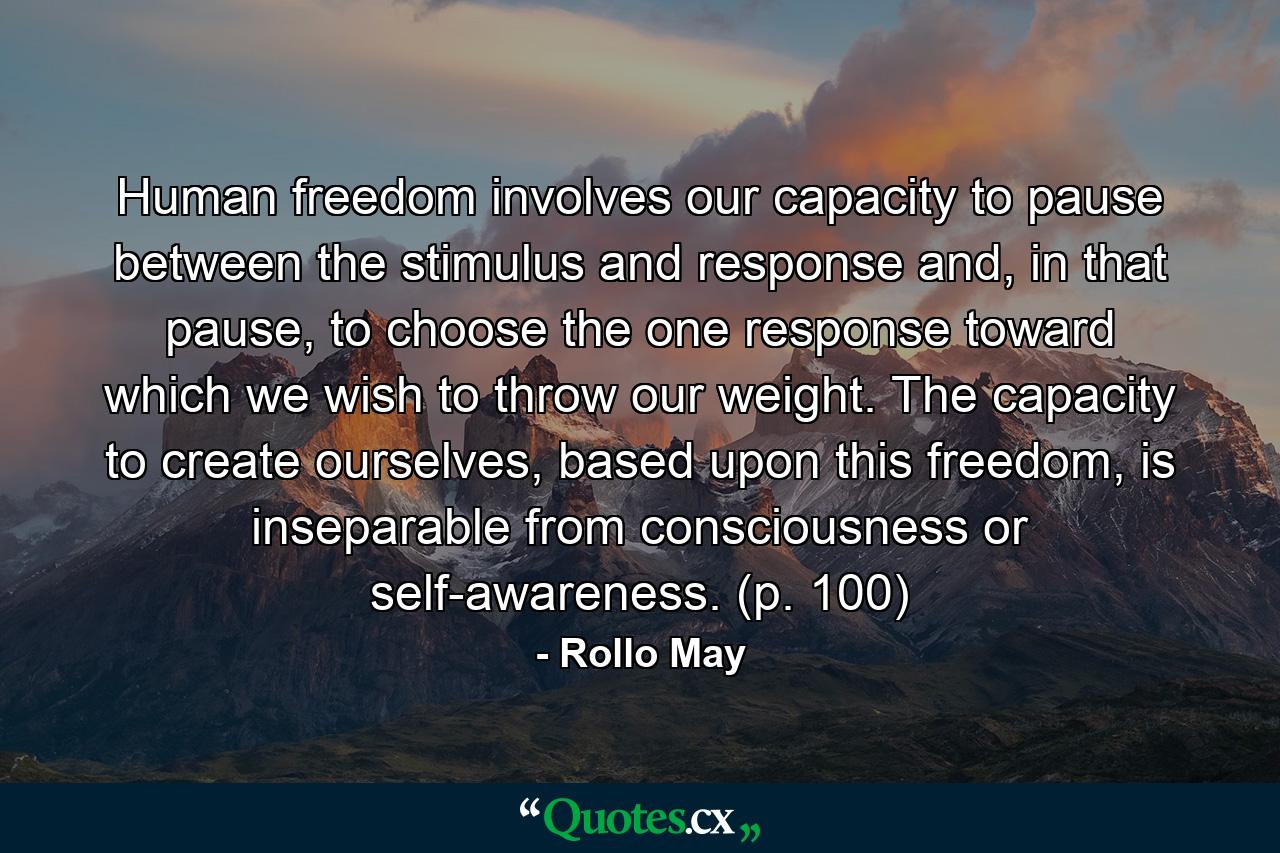 Human freedom involves our capacity to pause between the stimulus and response and, in that pause, to choose the one response toward which we wish to throw our weight. The capacity to create ourselves, based upon this freedom, is inseparable from consciousness or self-awareness. (p. 100) - Quote by Rollo May